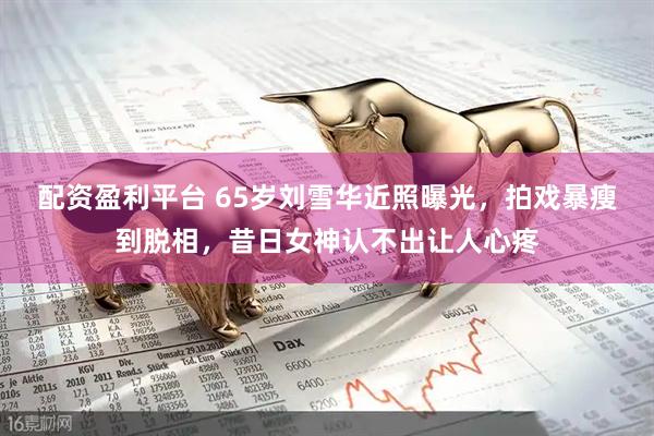 配资盈利平台 65岁刘雪华近照曝光，拍戏暴瘦到脱相，昔日女神认不出让人心疼