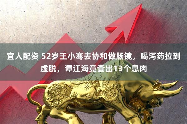 宜人配资 52岁王小骞去协和做肠镜，喝泻药拉到虚脱，谭江海竟查出13个息肉