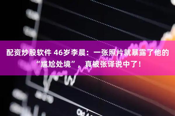 配资炒股软件 46岁李晨：一张照片就暴露了他的“尴尬处境”，真被张译说中了！