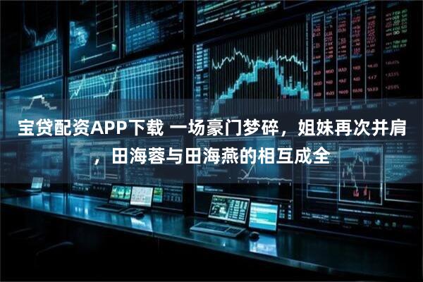 宝贷配资APP下载 一场豪门梦碎，姐妹再次并肩，田海蓉与田海燕的相互成全
