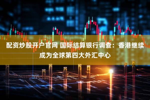 配资炒股开户官网 国际结算银行调查：香港继续成为全球第四大外汇中心