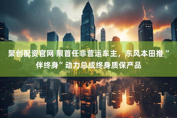 聚创配资官网 限首任非营运车主，东风本田推“伴终身”动力总成终身质保产品