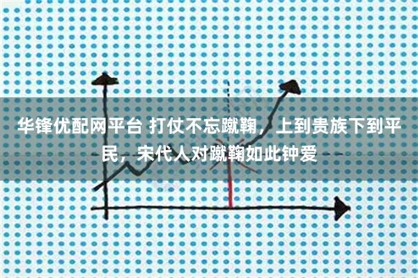 华锋优配网平台 打仗不忘蹴鞠，上到贵族下到平民，宋代人对蹴鞠如此钟爱
