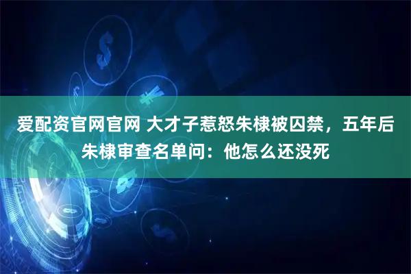 爱配资官网官网 大才子惹怒朱棣被囚禁，五年后朱棣审查名单问：他怎么还没死