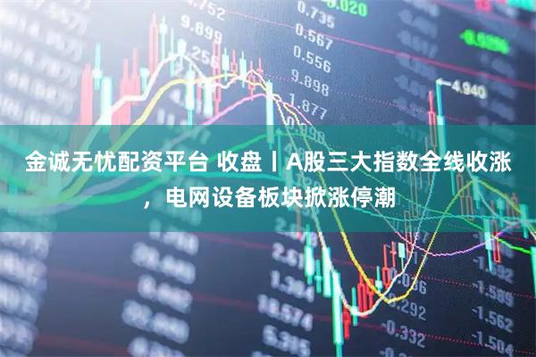 金诚无忧配资平台 收盘丨A股三大指数全线收涨，电网设备板块掀涨停潮