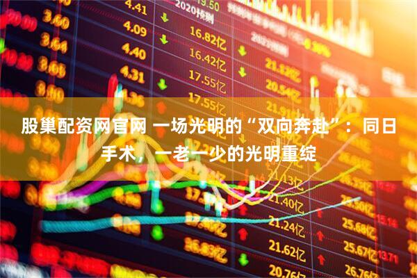 股巢配资网官网 一场光明的“双向奔赴”：同日手术，一老一少的光明重绽
