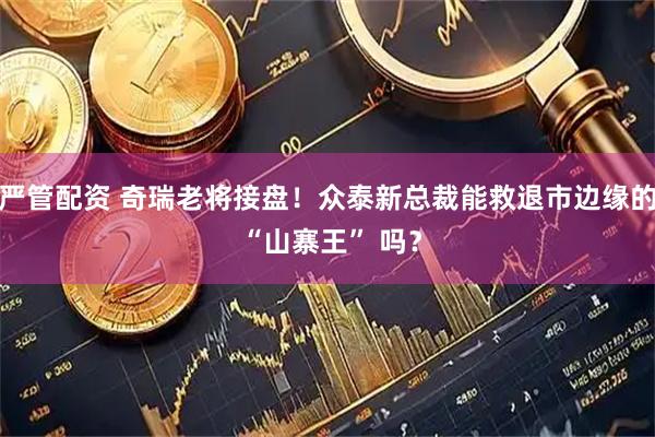 严管配资 奇瑞老将接盘！众泰新总裁能救退市边缘的 “山寨王” 吗？