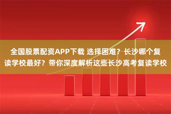 全国股票配资APP下载 选择困难？长沙哪个复读学校最好？带你深度解析这些长沙高考复读学校