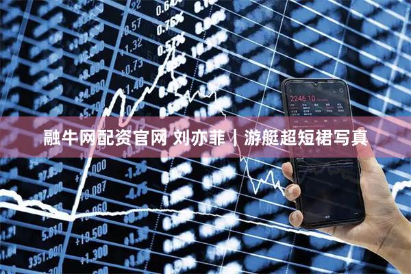 融牛网配资官网 刘亦菲｜游艇超短裙写真