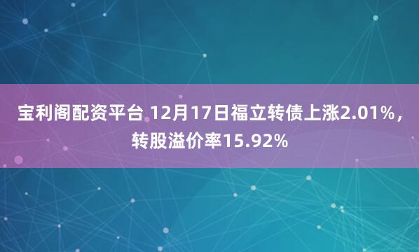 宝利阁配资平台 12月17日福立转债上涨2.01%，转股溢价率15.92%
