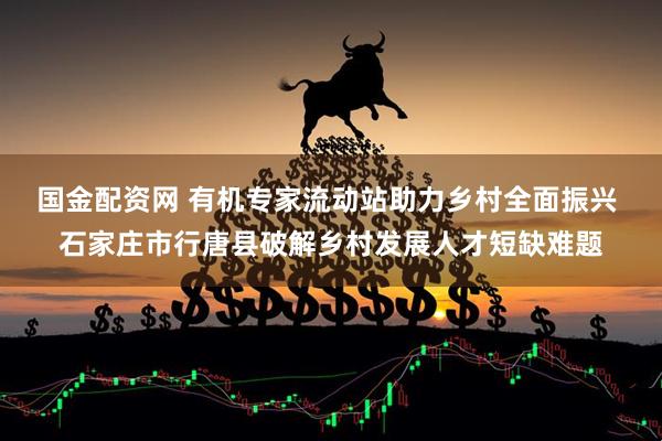 国金配资网 有机专家流动站助力乡村全面振兴 石家庄市行唐县破解乡村发展人才短缺难题