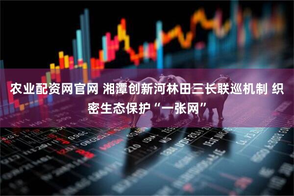 农业配资网官网 湘潭创新河林田三长联巡机制 织密生态保护“一张网”