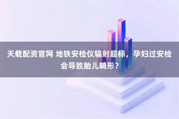 天载配资官网 地铁安检仪辐射超标，孕妇过安检会导致胎儿畸形？