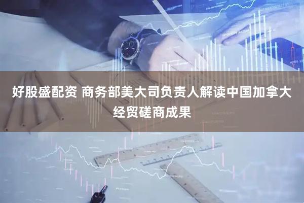 好股盛配资 商务部美大司负责人解读中国加拿大经贸磋商成果