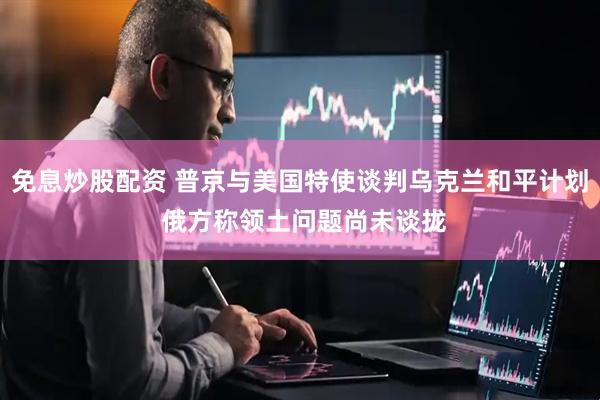 免息炒股配资 普京与美国特使谈判乌克兰和平计划 俄方称领土问题尚未谈拢