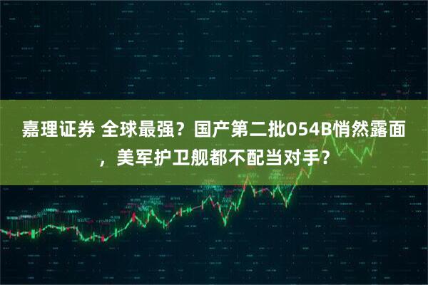嘉理证券 全球最强？国产第二批054B悄然露面，美军护卫舰都不配当对手？
