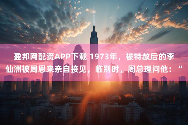 盈邦网配资APP下载 1973年，被特赦后的李仙洲被周恩来亲自接见，临别时，周总理问他：“