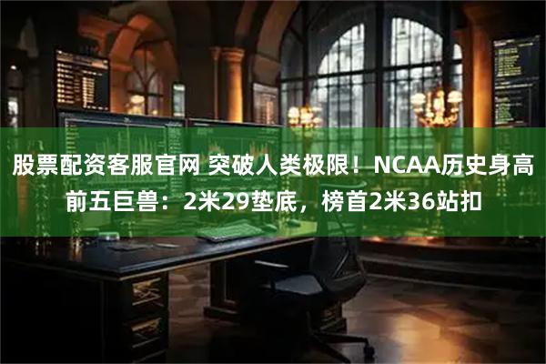 股票配资客服官网 突破人类极限！NCAA历史身高前五巨兽：2米29垫底，榜首2米36站扣